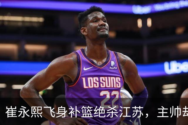 崔永熙飞身补篮绝杀江苏，主帅却说战术没安排他，崔永熙霸气回应