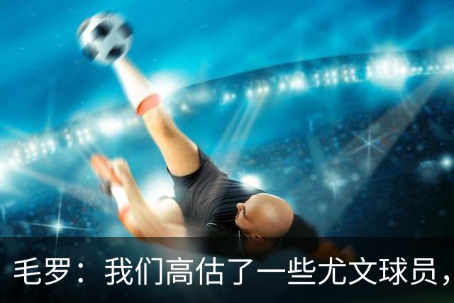 毛罗：我们高估了一些尤文球员，球队完全缺少归属感