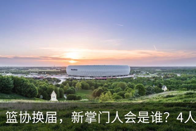 篮协换届，新掌门人会是谁？4人呼声最高，姚明在列，配3位副手