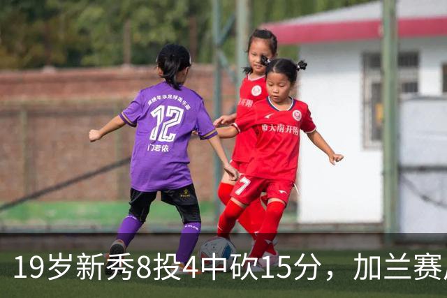 19岁新秀8投4中砍15分，加兰赛后只夸他这一点