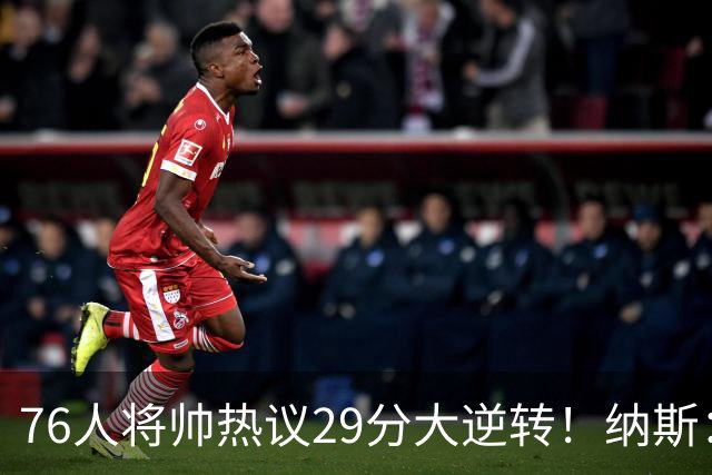 76人将帅热议29分大逆转！纳斯：不可思议 马克西：我们要去战斗