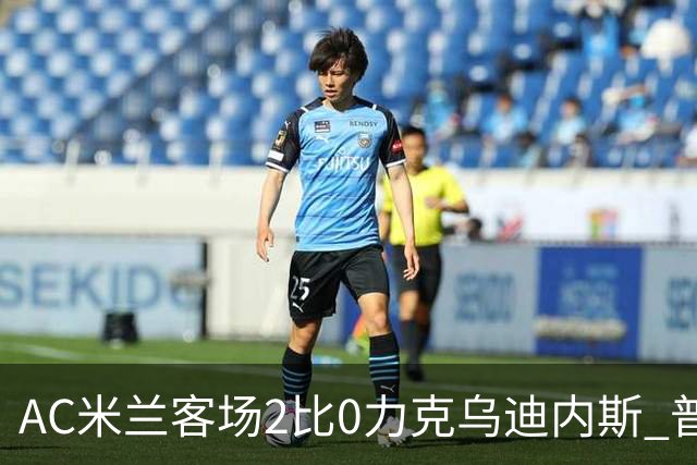 AC米兰客场2比0力克乌迪内斯 普利西奇闪击哈钦森收获处子球